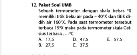 Paket Soal UMB
Sebuah termometer dengan skala bebas * X
memiliki titik beku air pada -40°X dan titik di
dih air 160°X. Pada saat termometer tersebut
terbaca 15°x maka pada termometer skala Cel-
sius terbaca .... ^circ C
A. 17,5 D. 47,5 E. 57,5
B. 27,5 C. 37,5