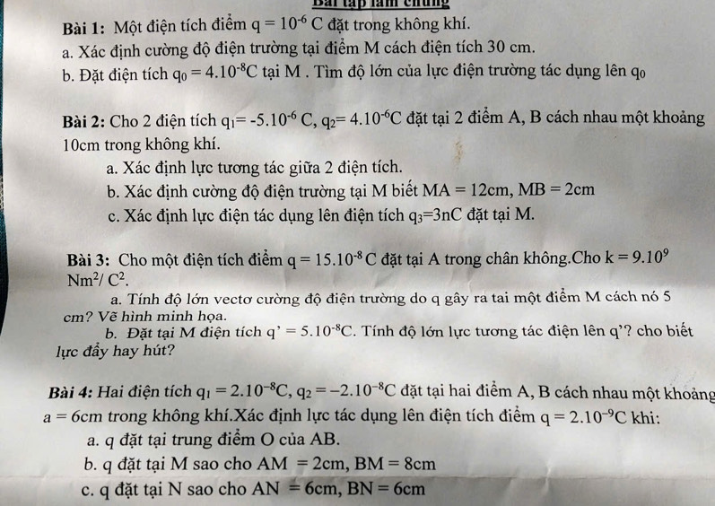 Bài tấp làm chung
Bài 1: Một điện tích điểm q=10^(-6)C đặt trong không khí.
a. Xác định cường độ điện trường tại điểm M cách điện tích 30 cm.
b. Đặt điện tích q_0=4.10^(-8)C tại M . Tìm độ lớn của lực điện trường tác dụng lên qo
Bài 2: Cho 2 điện tích q_1=-5.10^(-6)C,q_2=4.10^(-6)C đặt tại 2 điểm A, B cách nhau một khoảng
10cm trong không khí.
a. Xác định lực tương tác giữa 2 điện tích.
b. Xác định cường độ điện trường tại M biết MA=12cm,MB=2cm
c. Xác định lực điện tác dụng lên điện tích q_3=3nC đặt tại M.
Bài 3: Cho một điện tích điểm q=15.10^(-8)C đặt tại A trong chân không.Cho k=9.10^9
Nm^2/C^2.
a. Tính độ lớn vectơ cường độ điện trường do q gây ra tai một điểm M cách nó 5
cm? Vẽ hình minh họa.
b. Đặt tại M điện tích q^,=5.10^(-8)C. Tính độ lớn lực tương tác điện lên q'? cho biết
lực đầy hay hút?
Bài 4: Hai điện tích q_1=2.10^(-8)C,q_2=-2.10^(-8)C đặt tại hai điểm A, B cách nhau một khoảng
a=6cm trong không khí.Xác định lực tác dụng lên điện tích điểm q=2.10^(-9)C khi:
a. q đặt tại trung điểm O của AB.
b. q đặt tại M sao cho AM=2cm,BM=8cm
c. q đặt tại N sao cho AN=6cm,BN=6cm