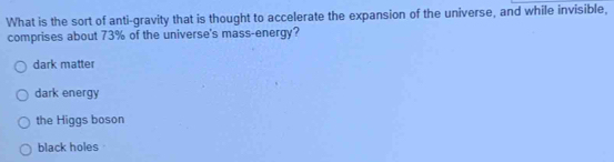 What is the sort of anti-gravity that is thought to accelerate the expansion of the universe, and while invisible,
comprises about 73% of the universe's mass-energy?
dark matter
dark energy
the Higgs boson
black holes