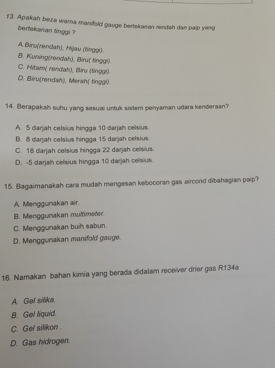 Apakah beza warna manifold gauge bertekanan rendah dan paip yang
bertekanan tinggi.?
A.Biru(rendah), Hijau (tinggi).
B. Kuning(rendah), Biru( tinggi)
C. Hitam( rendah), Biru (tinggi).
D. Biru(rendah), Merah( tinggi).
14. Berapakah suhu yang sesuai untuk sistem penyaman udara kenderaan?
A. 5 darjah celsius hingga 10 darjah celsius.
B. 8 darjah celsius hingga 15 darjah celsius.
C. 18 darjah celsius hingga 22 darjah celsius.
D. -5 darjah celsius hingga 10 darjah celsius.
15. Bagaimanakah cara mudah mengesan kebocoran gas aircond dibahagian paip?
A. Menggunakan air.
B. Menggunakan multimeter.
C. Menggunakan buih sabun.
D. Menggunakan manifold gauge.
16. Namakan bahan kimia yang berada didalam receiver drier gas R134a
A. Gel silika.
B. Gel liquid.
C. Gel silikon .
D. Gas hidrogen.