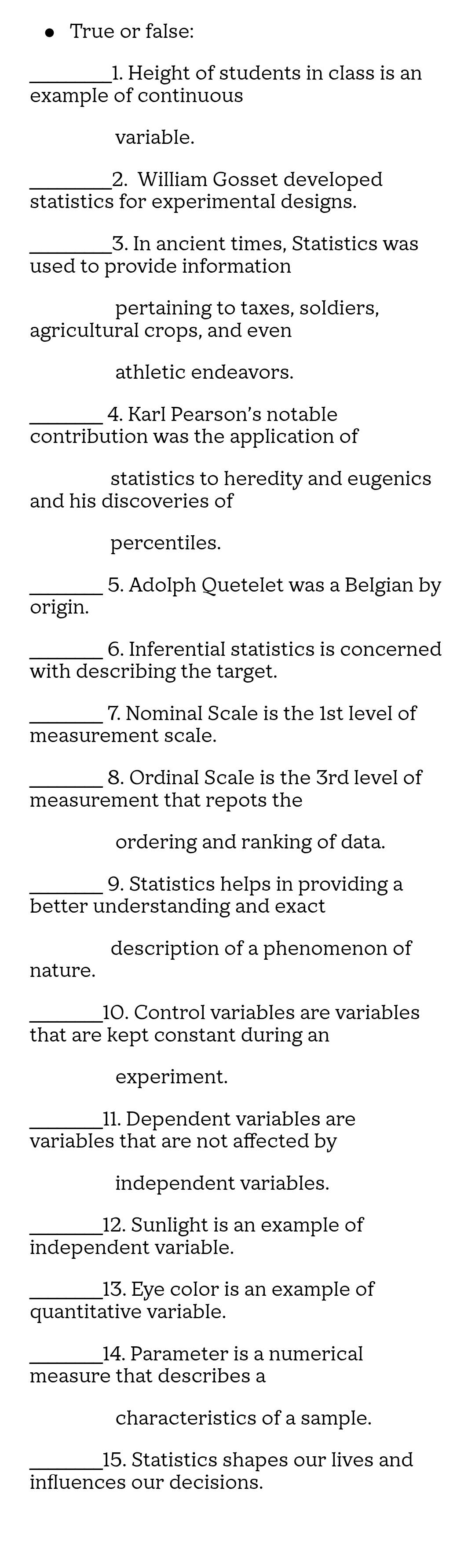 True or false: 
_1. Height of students in class is an 
example of continuous 
variable. 
_2. William Gosset developed 
statistics for experimental designs. 
_3. In ancient times, Statistics was 
used to provide information 
pertaining to taxes, soldiers, 
agricultural crops, and even 
athletic endeavors. 
_4. Karl Pearson’s notable 
contribution was the application of 
statistics to heredity and eugenics 
and his discoveries of 
percentiles. 
_5. Adolph Quetelet was a Belgian by 
origin. 
_ 
6. Inferential statistics is concerned 
with describing the target. 
_7. Nominal Scale is the 1st level of 
measurement scale. 
_ 
8. Ordinal Scale is the 3rd level of 
measurement that repots the 
ordering and ranking of data. 
_9. Statistics helps in providing a 
better understanding and exact 
description of a phenomenon of 
nature. 
_10. Control variables are variables 
that are kept constant during an 
experiment. 
_11. Dependent variables are 
variables that are not affected by 
independent variables. 
_12. Sunlight is an example of 
independent variable. 
_13. Eye color is an example of 
quantitative variable. 
_14. Parameter is a numerical 
measure that describes a 
characteristics of a sample. 
_15. Statistics shapes our lives and 
influences our decisions.