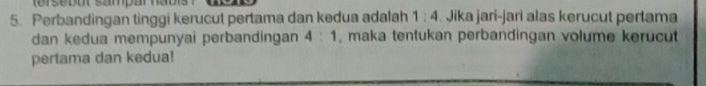 tersebot sampar haol 
5. Perbandingan tinggi kerucut pertama dan kedua adalah 1:4 Jika jari-jari alas kerucut pertama 
dan kedua mempunyai perbandingan 4:1 , maka tentukan perbandingan volume kerucut 
pertama dan kedua!