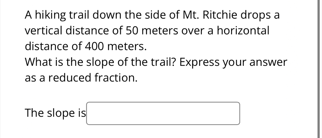 A hiking trail down the side of Mt. Ritchie drops a 
vertical distance of 50 meters over a horizontal 
distance of 400 meters. 
What is the slope of the trail? Express your answer 
as a reduced fraction. 
The slope is □