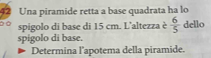 Una piramide retta a base quadrata ha lo 
Ở Ở spigolo di base di 15 cm. L’altezza è  6/5  dello 
spigolo di base. 
Determina l’apotema della piramide.