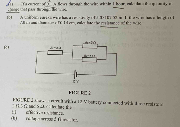 If a current of 0.1 A flows through the wire within 1 hour, calculate the quantity of
charge that pass through the wire.
(b) A uniform eureka wire has a resistivity of 5.0* 10752m If the wire has a length of
7.0 m and diameter of 0.14 cm, calculate the resistance of the wire.
(c)
FIGURE 2
FIGURE 2 shows a circuit with a 12 V battery connected with three resistors
2 Ω,3 Ω and 5 Ω. Calculate the
(i) effective resistance.
(ii) voltage across 5 Ω resistor.