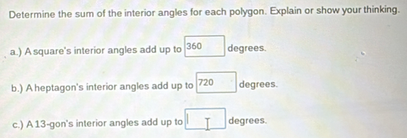 Determine the sum of the interior angles for each polygon. Explain or show your thinking. 
a.) A square's interior angles add up to □ degrees
b.) A heptagon's interior angles add up to 720degrees
c.) A 13 -gon's interior angles add up to □ degrees