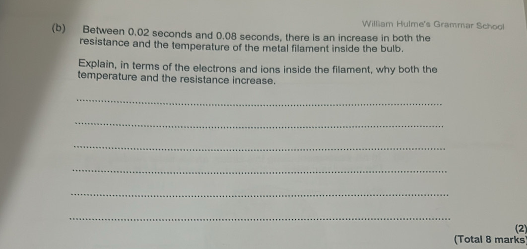 William Hulme's Grammar School 
(b) Between 0.02 seconds and 0.08 seconds, there is an increase in both the 
resistance and the temperature of the metal filament inside the bulb. 
Explain, in terms of the electrons and ions inside the filament, why both the 
temperature and the resistance increase. 
_ 
_ 
_ 
_ 
_ 
_ 
(2) 
(Total 8 marks