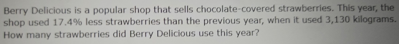 Berry Delicious is a popular shop that sells chocolate-covered strawberries. This year, the 
shop used 17.4% less strawberries than the previous year, when it used 3,130 kilograms. 
How many strawberries did Berry Delicious use this year?