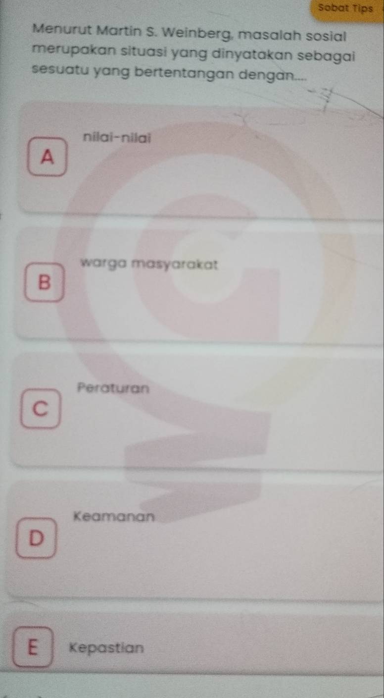 Sobat Tips
Menurut Martin S. Weinberg, masalah sosial
merupakan situasi yang dinyatakan sebagai
sesuatu yang bertentangan dengan....
nilai-nilai
A
warga masyarakat
B
Peraturan
C
Keamanan
D
E Kepastian