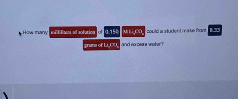 How many milliliters of solution of 0.150 M Li_2CO_3 could a student make from 8.33
grams of Li_2CO_3 and excess water?