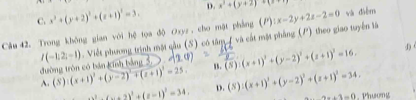 C. x^2+(y+2)^2+(z+1)^2=3. x^2+(y+2)+(z+1)
Câu 42. Trong không gian với hệ tọa độ Oxyz , cho mặt phẳng (P): x-2y+2z-2=0 và điễm
I(-1;2;-1). Viết phương trịnh mặt qầu (S) có tâm ( và cất mặt phầng (P) theo giao tuyến là
1) 
đường tròn có bản Kính bằng 5,
A. (S):(x+1)^2+(y-2)^2+(z+1)^2=25, B. (8):(x+1)^2+(y-2)^2+(z+1)^2=16.
_ 2,(u+2)^2+1)^2=34, D. (S):(x+1)^2+(y-2)^2+(z+1)^2=34.
2x+3=0 , Phương