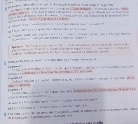  Releia este parágrafo do artigo de divulgação científica ''A mensagem na garrafa''
Os discos contêm 15 imagens - dentre as quais o Cristo Redentor -, 35 sons da natureza - vento
ásaros, água etc - e saudações em 55 línguas, inclusive em português, além de trechos de músicas
micas, obras de Beethoven e Mozart, entre outras, além de uma indicação da localização da Terra
n Sistema Solar - terceiro planeta a partir do Sol.
a) Relembre as informações do artigo: A que discos o autor se refere?
b) A que palavras as expressões destacadas se referem?
c) Considerando sua resposta anterior, o que é possível concluir sobre a função dessas
expressões em relação aos termos a que se referem?
Aposto é o termo da oração que contém uma informação a respeito de outro mencionado
anteriormente, explicando-o, exemplificando-o, especificando-o, qualificando-o. A escolha
de determinado aposto pode também revelar avaliação, julgamento, opinião.
* Releia e observe os apostos destacados nos fragmentos a seguir.
Fragmento 1
No dia 13 de dezembro, a Nasa divulgou que a Voyager 1, em junho de 2010, alcançou a zona de
heliopausa, considerada a fronteira mais externa do Sistema Solar.
Fragmento 2
Os discos contêm 15 imagens - dentre as quais o Cristo Redentor -, 35 sons da natureza - vento,
pássaros, água etc.
Fragmento 3
O astrônomo americano Carl Sagan (1934-1996), idealizador dos discos colocados nas Voyager 1 e 2.
afirmou em seu livro Contato [...].
a) Qual é a função dos apostos empregados nessas orações?
b) Esses apostos expressam fatos ou revelam opinião?
* Leia este trecho de um texto de divulgação científica sobre um trabalho de mestrado (curso
de preparação de professores universitários).
minino está no gibi