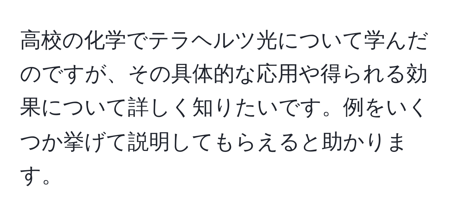 高校の化学でテラヘルツ光について学んだのですが、その具体的な応用や得られる効果について詳しく知りたいです。例をいくつか挙げて説明してもらえると助かります。