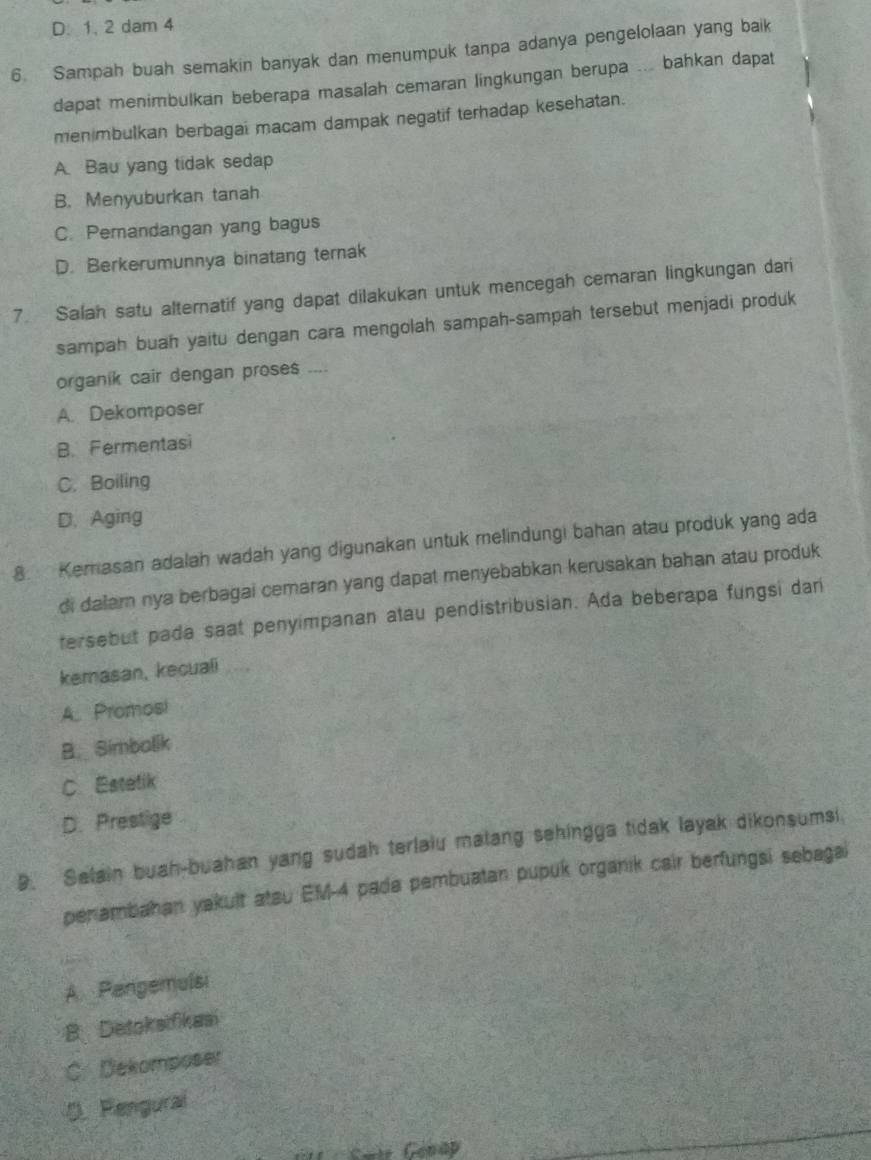 D. 1. 2 dam 4
6. Sampah buah semakin banyak dan menumpuk tanpa adanya pengelolaan yang baik
dapat menimbulkan beberapa masalah cemaran lingkungan berupa ... bahkan dapat
men mbulkan berbagai macam dampak negatif terhadap kesehatan.
A. Bau yang tidak sedap
B. Menyuburkan tanah
C. Pemandangan yang bagus
D. Berkerumunnya binatang ternak
7. Salah satu alternatif yang dapat dilakukan untuk mencegah cemaran lingkungan dari
sampah buah yaitu dengan cara mengolah sampah-sampah tersebut menjadi produk
organik cair dengan proses ....
A. Dekomposer
B. Fermentasi
C. Boiling
D. Aging
8. Kemasan adalah wadah yang digunakan untuk melindungi bahan atau produk yang ada
di dalamn nya berbagai cemaran yang dapat menyebabkan kerusakan bahan atau produk
tersebut pada saat penyimpanan atau pendistribusian. Ada beberapa fungsi dari
kemasan, kecuali
A. Promosi
B. Simbalik
C Estetik
D. Prestige
9. Salain buah-buahan yang sudah terlaiu matang sehingga tidak layak dikonsumsi.
penambahan yakult atsu EM-4 pada pembuatan pupuk organik cair berfungsi sebagai
A. Pangemulsi
B Detoksifikasi
C. Dekomposer
D. Pengural
Gair Géhap