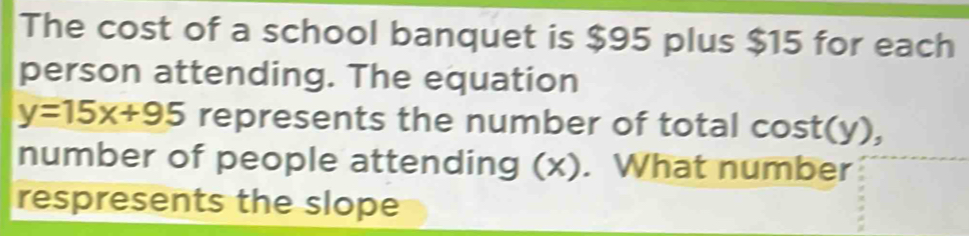 The cost of a school banquet is $95 plus $15 for each 
person attending. The equation
y=15x+95 represents the number of total cost(y), 
number of people attending (x). What number 
respresents the slope