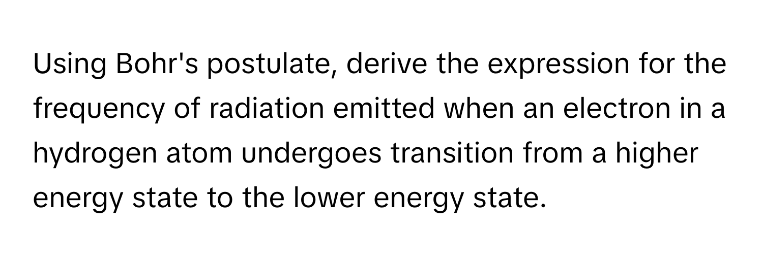 Using Bohr's postulate, derive the expression for the frequency of radiation emitted when an electron in a hydrogen atom undergoes transition from a higher energy state to the lower energy state.