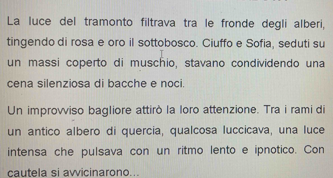 La luce del tramonto filtrava tra le fronde degli alberi, 
tingendo di rosa e oro il sottobosco. Ciuffo e Sofia, seduti su 
un massi coperto di muschio, stavano condividendo una 
cena silenziosa di bacche e noci. 
Un improvviso bagliore attirò la loro attenzione. Tra i rami di 
un antico albero di quercia, qualcosa luccicava, una luce 
intensa che pulsava con un ritmo lento e ipnotico. Con 
cautela si avvicinarono...