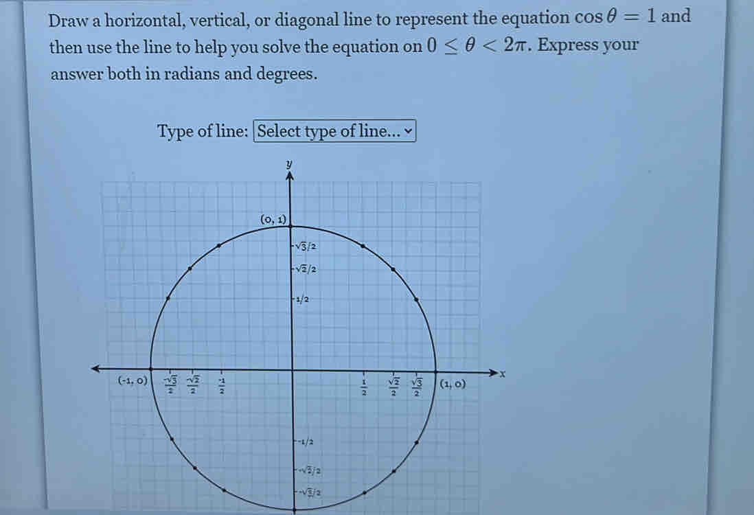 Draw a horizontal, vertical, or diagonal line to represent the equation cos θ =1 and
then use the line to help you solve the equation on 0≤ θ <2π. Express your
answer both in radians and degrees.
Type of line: |Select type of line...