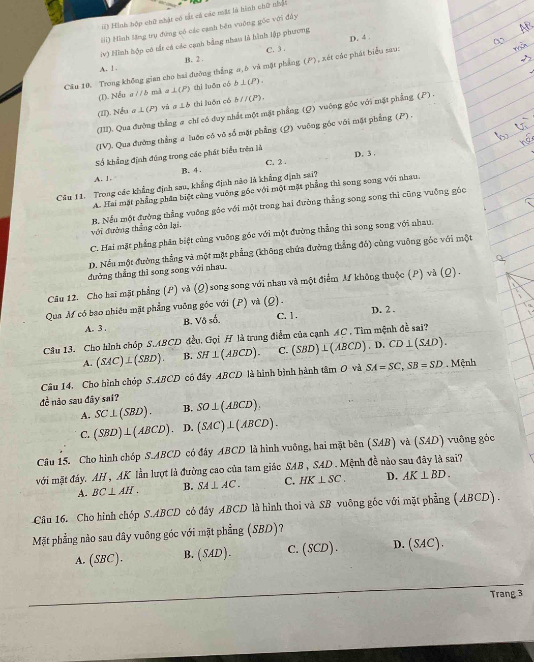 ii) Hinh hộp chữ nhật có tất cả các mặt là hình chữ nhật
iii) Hình lãng trụ đứng có các cạnh bên vuông gốc với đây
D. 4 .
iv) Hình hộp có tất cả các cạnh bằng nhau là hình lập phương
C. 3 .
A. l . B. 2 .
Cầu 10. Trong không gian cho hai đường thẳng a,b và mặt phẳng (P), xét các phát biểu sau:
(I). Nếu a//b mà a ⊥ (P) thì luōn có b⊥ (P).
(II). Nếu a⊥ (P) và a⊥ b thì luōn có b//(P).
(III). Qua đường thẳng a chỉ có duy nhất một mặt phẳng (Q) vuông góc với mặt phẳng (P) .
(IV). Qua đường thẳng a luôn có vô số mặt phẳng (Q) vuông góc với mặt phẳng (P) .
Số khẳng định đúng trong các phát biểu trên là
B. 4 . C. 2 . D. 3 .
A. 1.
Câu 11. Trong các khẳng định sau, khẳng định nào là khẳng định sai?
A. Hai mặt phẳng phân biệt cùng vuông góc với một mặt phẳng thì song song với nhau.
B. Nếu một đường thẳng vuông góc với một trong hai đường thẳng song song thì cũng vuông góc
với đường thắng còn lại.
C. Hai mặt phẳng phân biệt cùng vuông góc với một đường thẳng thì song song với nhau.
D. Nếu một đường thẳng và một mặt phẳng (không chứa đường thẳng đó) cùng vuông góc với một
đường thẳng thì song song với nhau.
Câu 12. Cho hai mặt phẳng (P) và (Q) song song với nhau và một điểm M không thuộc (P) và (Q) .
Qua M có bao nhiêu mặt phẳng vuông góc với (P) và (Q).
D. 2 .
A. 3 . B. Vô số. C. 1.
Câu 13. Cho hình chóp S.ABCD đều. Gọi H là trung điểm của cạnh AC . Tìm mệnh đề sai?
A. (SAC)⊥ (SBD). B. SH⊥ (ABCD). C. (SBD)⊥ (A BCD) . D. CD⊥ (SAD).
Câu 14. Cho hình chóp S.ABCD có đáy ABCD là hình bình hành tâm O và SA=SC,SB=SD. Mệnh
đề nào sau đây sai?
A. SC⊥ (SBD). B. SO⊥ (ABCD).
C. (SBD)⊥ (ABCD) D. (SAC)⊥ (ABCD).
Câu 15. Cho hình chóp S.ABCD có đáy ABCD là hình vuông, hai mặt bên (SAB) và (SAD) vuông góc
với mặt đáy. AH , AK lần lượt là đường cao của tam giác SAB , SAD . Mệnh đề nào sau đây là sai?
A. BC⊥ AH. B. SA⊥ AC. C. HK⊥ SC. D. AK⊥ BD.
Câu 16. Cho hình chóp S.ABCD có đáy ABCD là hình thoi và SB vuông góc với mặt phẳng ( ABCD) .
Mặt phẳng nào sau đây vuông góc với mặt phẳng (SBD)?
C. (SCD)
A. (SBC).
B. (. SAD ) . D. (SAC).
Trang 3