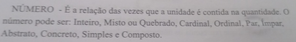 NÚMERO - É a relação das vezes que a unidade é contida na quantidade. O 
número pode ser: Inteiro, Misto ou Quebrado, Cardinal, Ordinal, Par, Ímpar, 
Abstrato, Concreto, Simples e Composto.