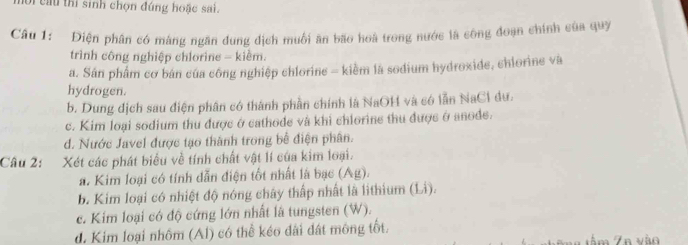 cầu thi sinh chọn đúng hoặc sai.
Câu 1: Điện phân có màng ngân dung địch muối ăn bão hoà trong nước là công đoạn chính của quy
trình công nghiệp chlorine - kiềm.
a. Sán phẩm cơ bán của công nghiệp chlorine = kiềm là sodium hydroxide, chlorine và
hydrogen.
b. Dung dịch sau điện phân có thánh phần chính là NaOH và có lần NaCl dư.
c. Kim loại sodium thu được ở cathode và khi chiorine thu được ở anode.
d. Nước Javel được tạo thành trong bê điện phân.
Câu 2: Xét các phát biểu về tính chất vật lí của kim loại.
a. Kim loại có tính dẫn điện tốt nhất là bạc (Ag).
b. Kim loại có nhiệt độ nóng chây thấp nhất là lithium (Li)
c. Kim loại có độ cứng lớn nhất là tungsten (W).
d. Kim loại nhôm (Al) có thể kéo đài đất mông tốt. 7n vào