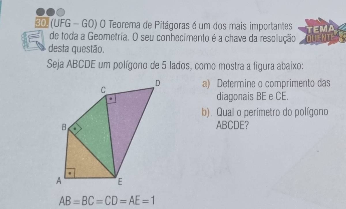 (UFG - GO) O Teorema de Pitágoras é um dos mais importantes TEMA 
de toda a Geometria. O seu conhecimento é a chave da resolução QUENTE 
desta questão. 
Seja ABCDE um polígono de 5 lados, como mostra a figura abaixo: 
a) Determine o comprimento das 
diagonais BE e CE. 
b). Qual o perímetro do polígono
ABCDE?
AB=BC=CD=AE=1