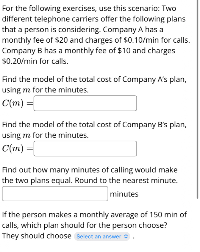 For the following exercises, use this scenario: Two 
different telephone carriers offer the following plans 
that a person is considering. Company A has a 
monthly fee of $20 and charges of $0.10/min for calls. 
Company B has a monthly fee of $10 and charges
$0.20/min for calls. 
Find the model of the total cost of Company A's plan, 
using m for the minutes.
C(m)=□
Find the model of the total cost of Company B's plan, 
using m for the minutes.
C(m)=□
Find out how many minutes of calling would make 
the two plans equal. Round to the nearest minute.
□ minutes
If the person makes a monthly average of 150 min of 
calls, which plan should for the person choose? 
They should choose Select an answer 。