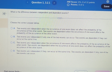 Question 1, 3.2.1 HW Score: 0%, 0 of 11 points Points: 0 of 1 Save
What is the difference between independent and dependent events?
Choose the correct answer below
A. Two events are independent when the occurrence of one event does not affect the probability of the
occurrence of the other event. Two events are dependent when the occurrence of one event affects the
probability of the occurrence of the other event
B. Two events are independent if only one of the two events can occur. Two events are dependent if they can
occur at the same time
C. Two events are independent when the occurrence of one event affects the probability of the occurrence of the
other event. Two events are dependent when the occurrence of one event does not affect the probability of the
accurrence of the other event.
D. Two events are independent if they can occur at the same time. Two events are dependent if only one of the
two events can occur
Get more heln