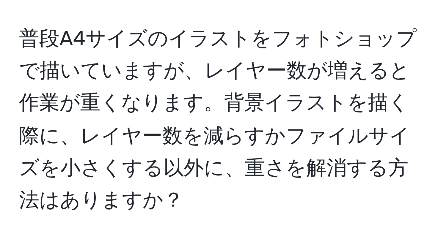 普段A4サイズのイラストをフォトショップで描いていますが、レイヤー数が増えると作業が重くなります。背景イラストを描く際に、レイヤー数を減らすかファイルサイズを小さくする以外に、重さを解消する方法はありますか？