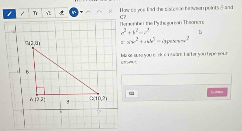 Tr sqrt(± ) How do you find the distance between points B and
Remember the Pythagorean Theorem:
a^2+b^2=c^2
side^2+side^2=hypotenuse^2
Make sure you click on submit after you type your
Submit