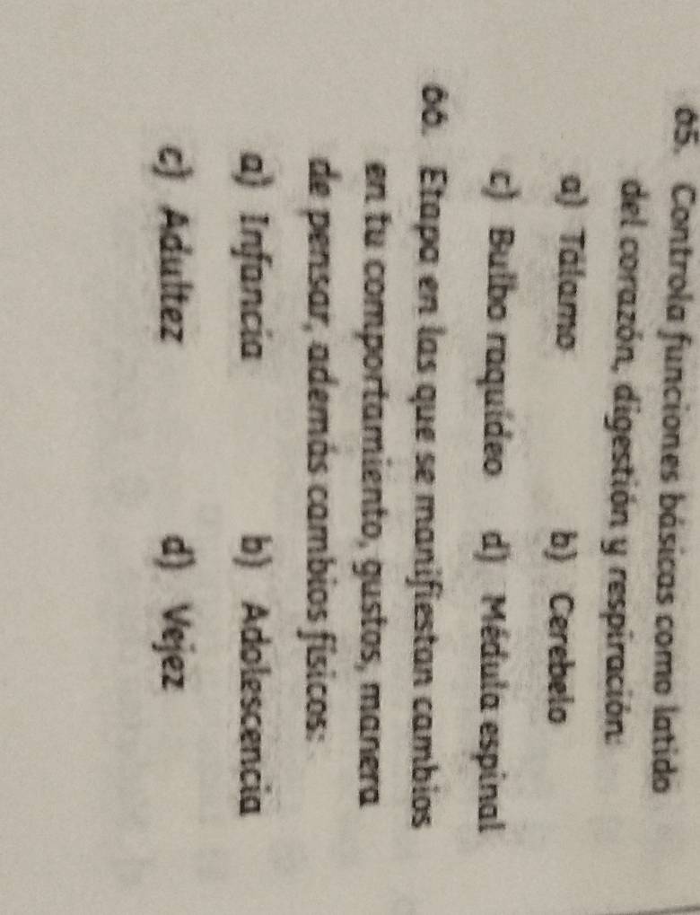Controla funciones básicas como latido
del corazón, digestión y respiración:
a) Tálamo b) Cerebelo
c) Bulbo raquídeo d) Médula espinal
66. Étapa en las que se manifiestan cambios
en tu comportamiento, gustos, manera
de pensar, además cambios físicos:
a) Infancia b) Adolescencia
c) Adultez d) Vejez