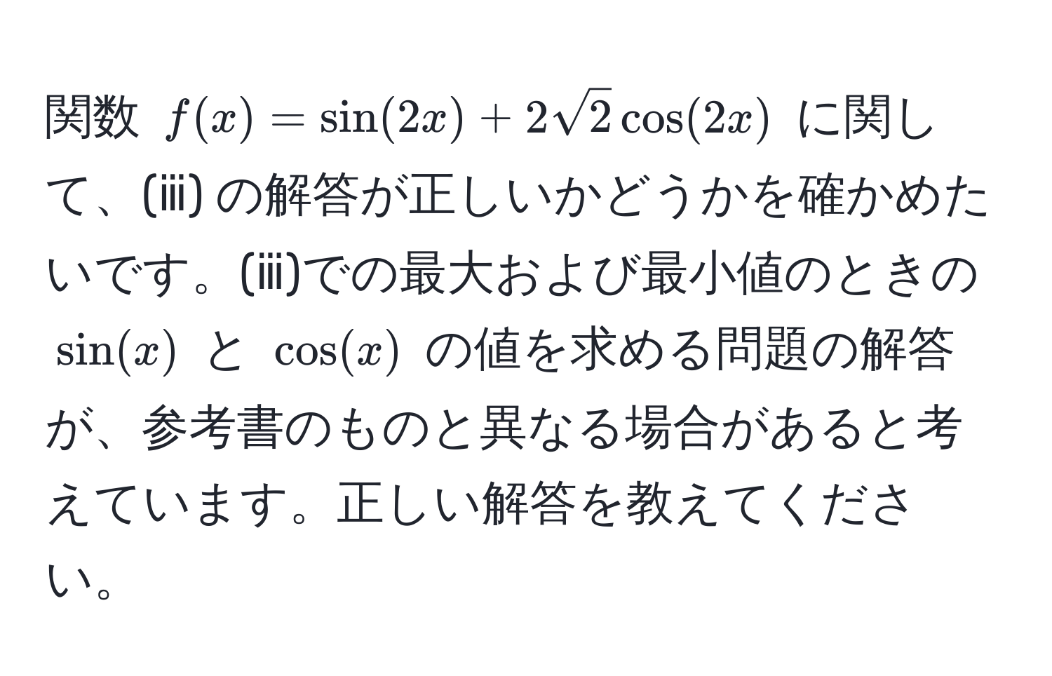 関数 $f(x) = sin(2x) + 2sqrt(2)cos(2x)$ に関して、(ⅲ) の解答が正しいかどうかを確かめたいです。(ⅲ)での最大および最小値のときの $sin(x)$ と $cos(x)$ の値を求める問題の解答が、参考書のものと異なる場合があると考えています。正しい解答を教えてください。