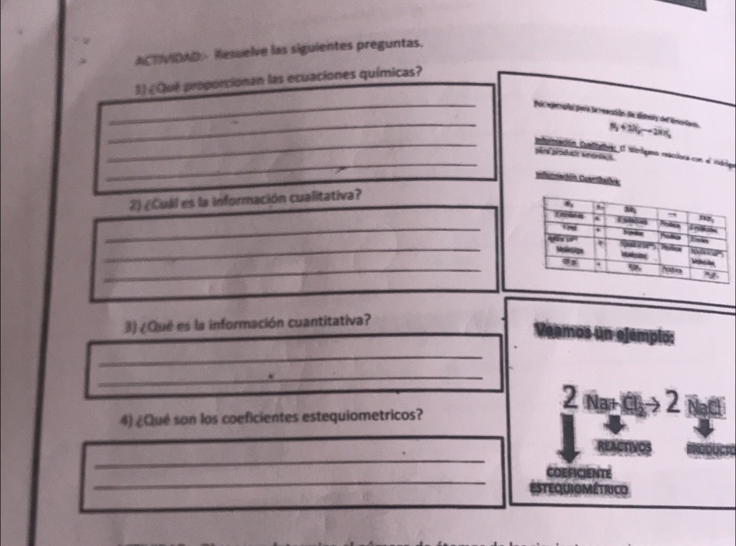 ACTVIDAD - Resuelve las siguientes preguntas. 
2) ¿Que proporcionan las ecuaciones químicas? 
_ 
_par rejeropíal piera la reacción de disters del incriamo. 
N 4 38y → 2N1 
_ 
_ Cubuireación Comlicatives El Morógena reaciona con el Hidróg 
péra produsit amortaus 
Información Cuantitatóva: 
2) ¿Cuál es la información cualitativa? 
_ 
_ 
_ 
3) ¿Qué es la información cuantitativa? 
_ 
Veamos un ejemplo: 
_ 
2 
4) ¿Qué son los coeficientes estequiometricos? 
_ 
_ 
_ 
_ 
COEFICIENTE 
estequiométrico