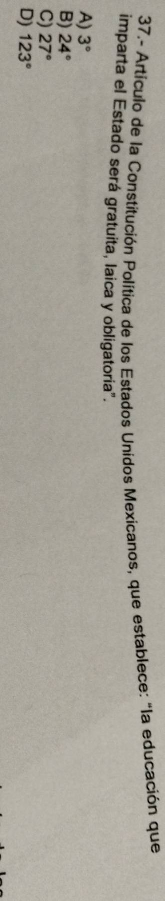 37.- Artículo de la Constitución Política de los Estados Unidos Mexicanos, que establece: “la educación que
imparta el Estado será gratuita, laica y obligatoria".
A) 3°
B) 24°
C) 27°
D) 123°