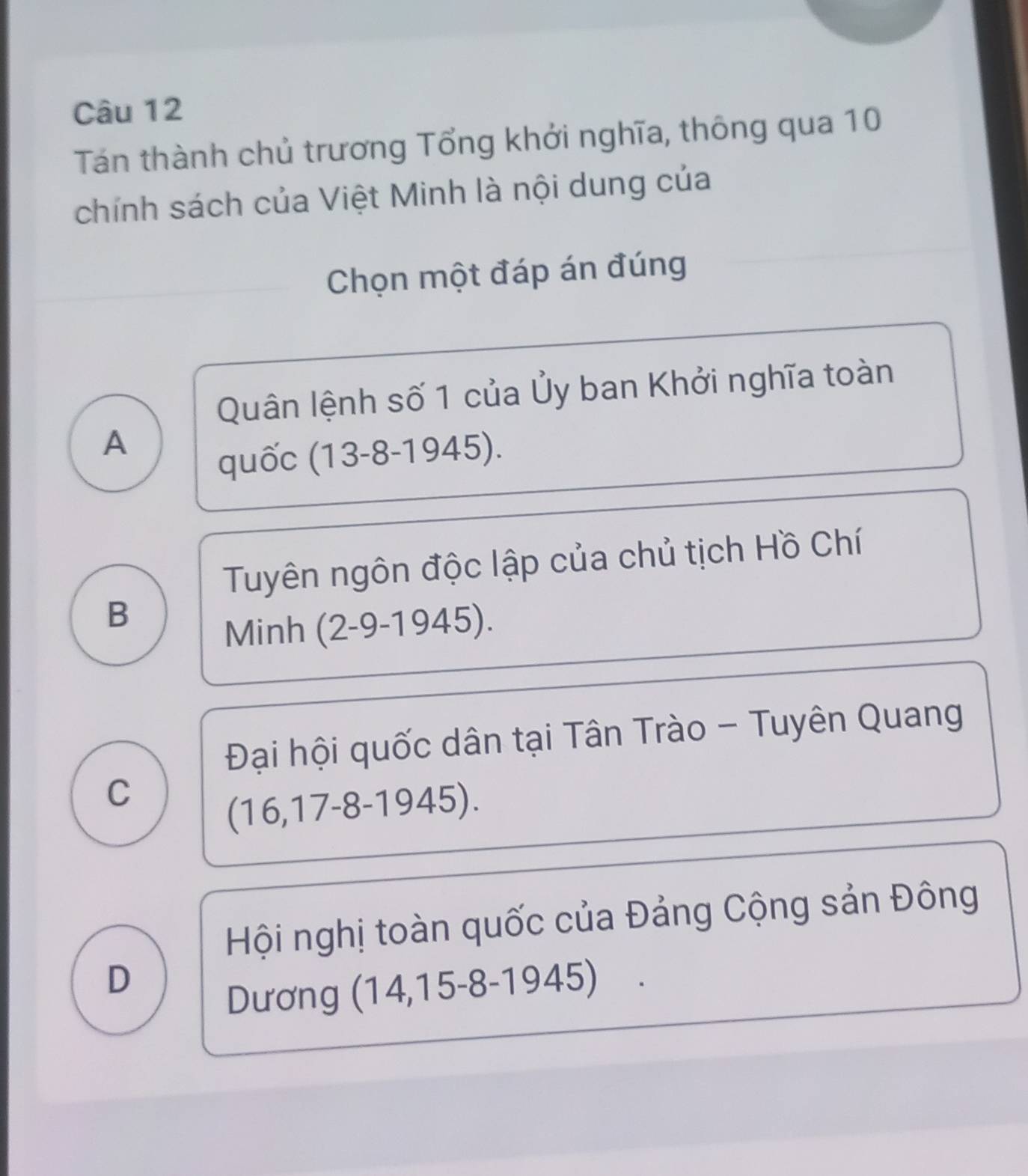 Tán thành chủ trương Tổng khởi nghĩa, thông qua 10
chính sách của Việt Minh là nội dung của
Chọn một đáp án đúng
Quân lệnh số 1 của Ủy ban Khởi nghĩa toàn
A
quốc (13-8-1945).
Tuyên ngôn độc lập của chủ tịch Hồ Chí
B
Minh (2-9-1945).
Đại hội quốc dân tại Tân Trào - Tuyên Quang
C
(16,17-8-1945 )
Hội nghị toàn quốc của Đảng Cộng sản Đông
D
Dương (14,15-8-1945)