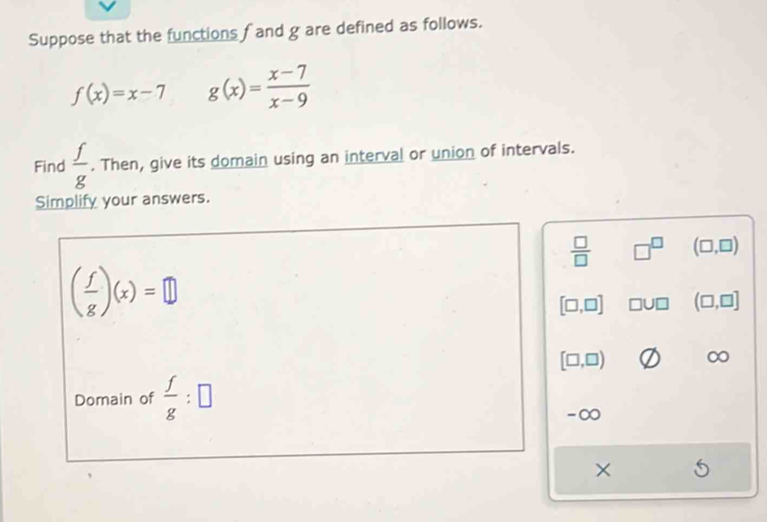 Suppose that the functions fand g are defined as follows.
f(x)=x-7 g(x)= (x-7)/x-9 
Find  f/g . Then, give its domain using an interval or union of intervals. 
Simplify your answers.
 □ /□   □^(□) (□ ,□ )
( f/g )(x)=□
[□ ,□ ] □ U□ (□ ,□ ]
[□ ,□ )
Domain of  f/g :□
-∞
×