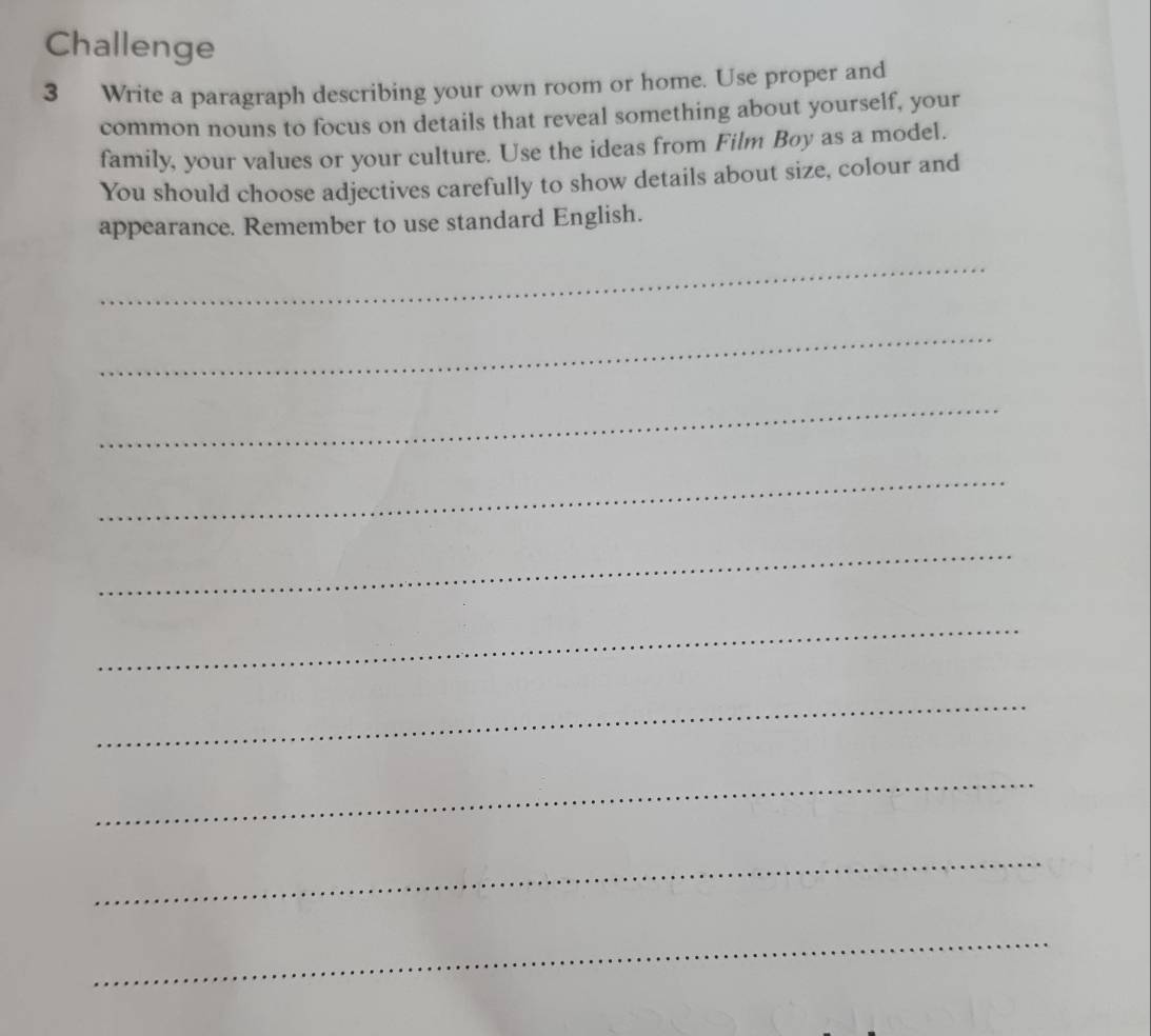 Challenge 
3 Write a paragraph describing your own room or home. Use proper and 
common nouns to focus on details that reveal something about yourself, your 
family, your values or your culture. Use the ideas from Film Bøy as a model. 
You should choose adjectives carefully to show details about size, colour and 
appearance. Remember to use standard English. 
_ 
_ 
_ 
_ 
_ 
_ 
_ 
_ 
_ 
_