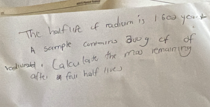 The halfufe of radium is 1600 year
A sample contains B0og of of 
radiurs, Calculat the mas remaining 
after four half live