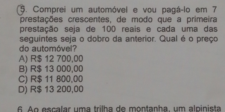 Comprei um automóvel e vou pagá-lo em 7
prestações crescentes, de modo que a primeira
prestação seja de 100 reais e cada uma das
seguintes seja o dobro da anterior. Qual é o preço
do automóvel?
A) R$ 12 700,00
B) R$ 13 000,00
C) R$ 11 800,00
D) R$ 13 200,00
6. Ao escalar uma trilha de montanha, um alpinista