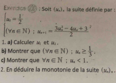 Exercice : Soit (u_n) , la suite définie par :
beginarrayl u_o= 1/2  (vn∈ N);u_a+1=frac (3u_n)^2-4u_e^(22)endarray.  
1. a) Calculer u_1 et u_2. 
b) Montrer que (forall n∈ N); u_n≥  1/3 . 
c) Montrer que forall n∈ N; u_n<1</tex>. 
2. En déduire la monotonie de la suite (u_n)_n.