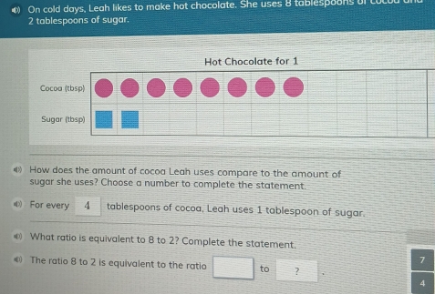 On cold days, Leah likes to make hot chocolate. She uses 8 tablespoons of cucu
2 tablespoons of sugar. 
How does the amount of cocoa Leah uses compare to the amount of 
sugar she uses? Choose a number to complete the statement. 
《 For every 4 tablespoons of cocoa, Leah uses 1 tablespoon of sugar. 
€ What ratio is equivalent to 8 to 2? Complete the statement. 
7 
《 The ratio 8 to 2 is equivalent to the ratio □ to □ ? = □ /□  
4