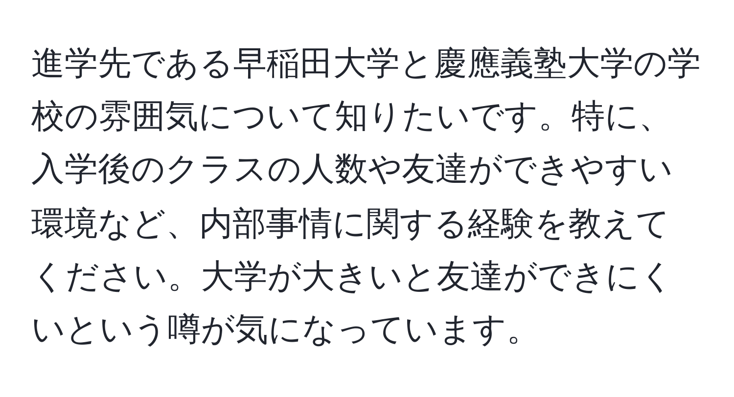 進学先である早稲田大学と慶應義塾大学の学校の雰囲気について知りたいです。特に、入学後のクラスの人数や友達ができやすい環境など、内部事情に関する経験を教えてください。大学が大きいと友達ができにくいという噂が気になっています。