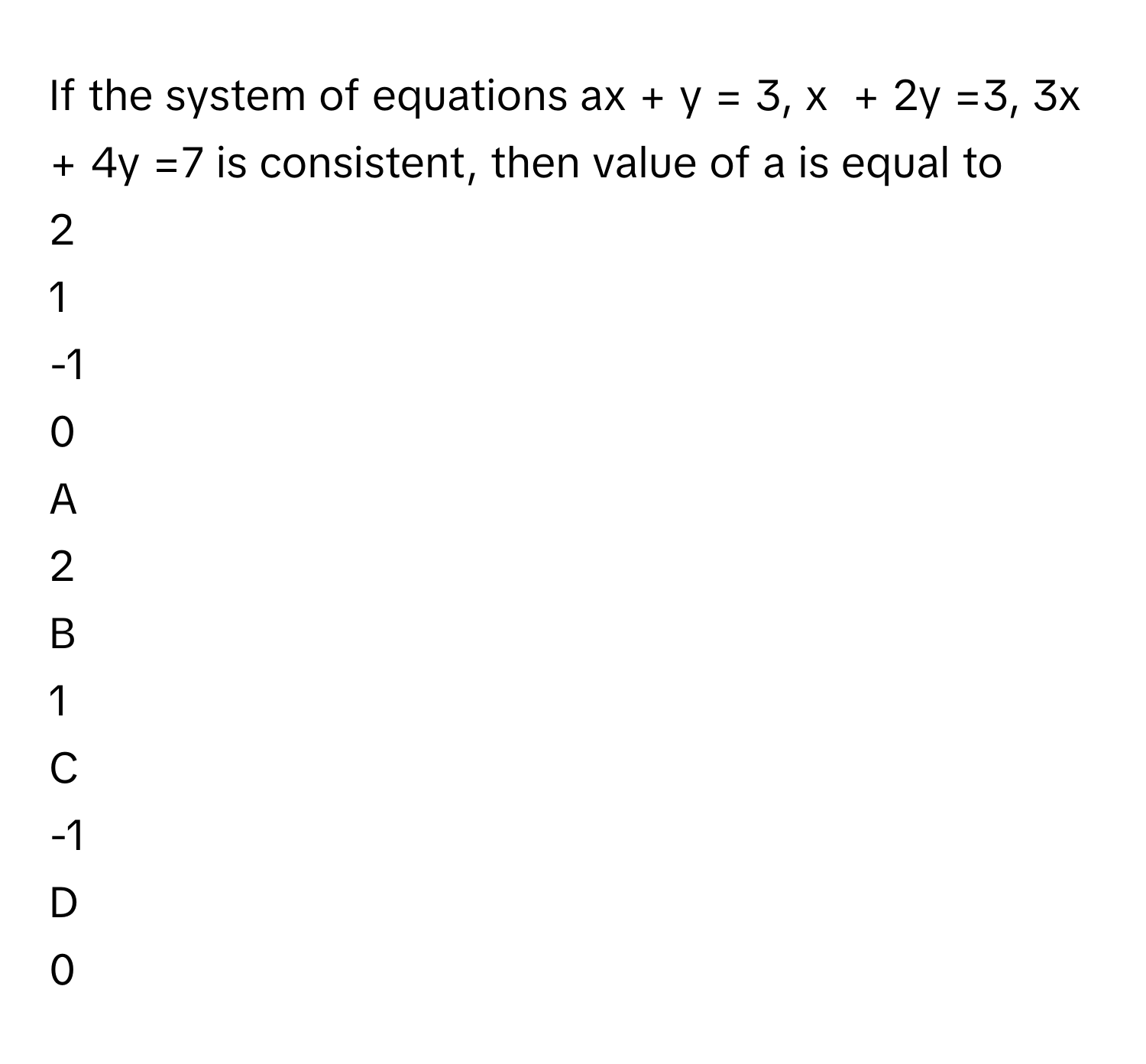 If the system of equations ax + y = 3, x  + 2y =3, 3x + 4y =7 is consistent, then value of a is equal to 
2

1

-1

0


A  
2
 


B  
1
 


C  
-1
 


D  
0