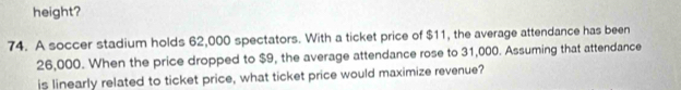 height? 
74. A soccer stadium holds 62,000 spectators. With a ticket price of $11, the average attendance has been
26,000. When the price dropped to $9, the average attendance rose to 31,000. Assuming that attendance 
is linearly related to ticket price, what ticket price would maximize revenue?