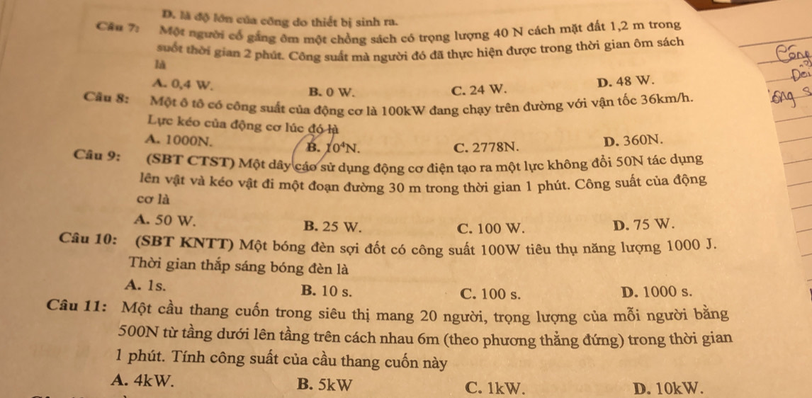 D. là độ lớn của công do thiết bị sinh ra.
Câu 7: Một người cổ gắng êm một chồng sách có trọng lượng 40 N cách mặt đất 1,2 m trong
suốt thời gian 2 phút. Công suất mà người đó đã thực hiện được trong thời gian ôm sách
A. 0,4 W. B. 0 W. C. 24 W.
D. 48 W.
Câu 8: :Một ô tổ có công suất của động cơ là 100kW đang chạy trên đường với vận tốc 36km/h.
Lực kéo của động cơ lúc đó là
A. 1000N. B. 10^4N.
C. 2778N. D. 360N.
Câu 9: (SBT CTST) Một dây cáo sử dụng động cơ điện tạo ra một lực không đổi 50N tác dụng
lên vật và kéo vật đi một đoạn đường 30 m trong thời gian 1 phút. Công suất của động
cơ là
A. 50 W. B. 25 W. D. 75 W.
C. 100 W.
Câu 10: (SBT KNTT) Một bóng đèn sợi đốt có công suất 100W tiêu thụ năng lượng 1000 J.
Thời gian thắp sáng bóng đèn là
A. 1s. B. 10 s. C. 100 s. D. 1000 s.
Câu 11: Một cầu thang cuốn trong siêu thị mang 20 người, trọng lượng của mỗi người bằng
500N từ tầng dưới lên tầng trên cách nhau 6m (theo phương thẳng đứng) trong thời gian
1 phút. Tính công suất của cầu thang cuốn này
A. 4kW. B. 5kW C. 1kW. D. 10kW.