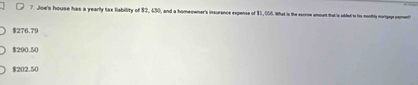 Joe's house has a yearly tax liability of $2, 430, and a homeowner's insurance expense of $1, 056. What is the escrow amount that is added to his monthly mortgage payment?
$276.79
$290.50
$202.50