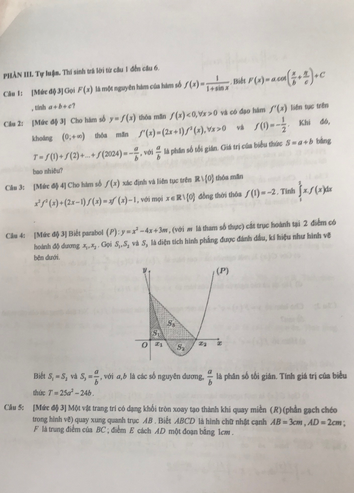PHẢN III. Tự luận. Thí sinh trá lời từ câu 1 đến câu 6,
Câu 1: [Mức độ 3] Gọi F(x) là một nguyên hàm của hám số f(x)= 1/1+sin x  , Biết F(x)=a.cot ( x/b + π /c )+C
, tính a+b+c ?
Câu 2: [Mức độ 3] Cho hàm số y=f(x) thỏa mãn f(x)<0,forall x>0 và có đạo hàm f'(x) liên tục trên
khoáng (0;+∈fty ) thỏa mãn f'(x)=(2x+1)f^2(x),forall x>0 và f(1)=- 1/2  , Khí đó,
T=f(1)+f(2)+...+f(2024)=- a/b  , với  a/b  là phân số tối gián, Giá trị của biểu thức S=a+b bằng
bao nhiêu?
Câu 3: [Mức độ 4] Cho hàm số f(x) xác định và liên tục trên F / 0 thỏa mãn
x^2f^2(x)+(2x-1)f(x)=xf'(x)-1 , với mọi x∈ R| 0 đồng thời thỏa f(1)=-2 , Tính ∈tlimits _1^(2x.f(x)dx
Câu 4: [Mức độ 3] Biết parabol (P):y=x^2)-4x+3m , (với m là tham số thực) cất trục hoành tại 2 điểm có
hoành độ dương x_1,x_2. Gọi S_1,S_2 và S_1 là diện tích hình phẳng được đánh dấu, kí hiệu như hình vẽ
bên dưới.
Biết S_1=S_2 và S_3= a/b  , với a,b là các số nguyên dương,  a/b  là phân số tối giản. Tính giá trị của biểu
thức T=25a^2-24b.
Câu 5: [Mức độ 3] Một vật trang trí có dạng khối tròn xoay tạo thành khi quay miền (R) (phần gạch chéo
trong hình vẽ) quay xung quanh trục AB . Biết ABCD là hình chữ nhật cạnh AB=3cm,AD=2cm.
F là trung điểm của BC ; điểm E cách AD một đoạn bằng 1cm .