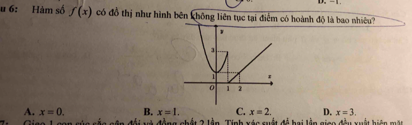 - 1.
u 6: Hàm số f(x) có đồ thị như hình bên không liên tục tại điểm có hoành độ là bao nhiêu?
A. x=0. B. x=1. C. x=2. D. x=3. 
Giso 1 con súc sắc cận đối và đồng chất 2 lần. Tính xác suất đề hai lần gico đều xuất hiện mặt