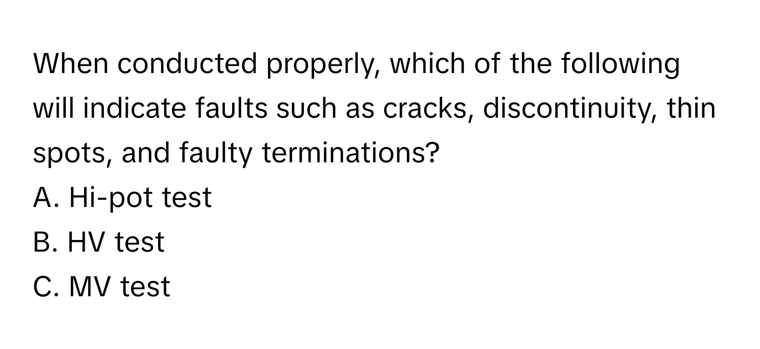 When conducted properly, which of the following will indicate faults such as cracks, discontinuity, thin spots, and faulty terminations?

A. Hi-pot test
B. HV test
C. MV test