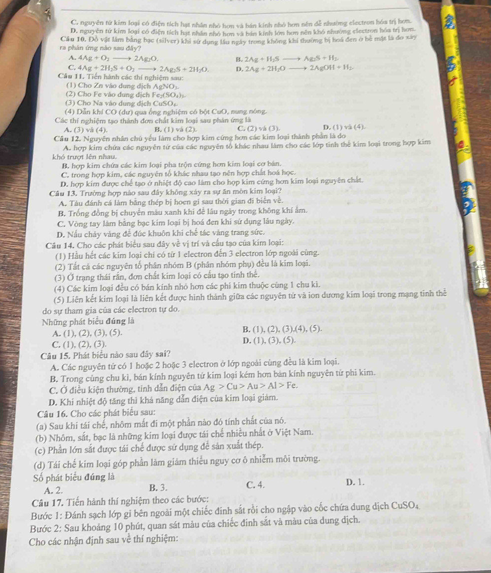 C. nguyên từ kim loại có điện tích hạt nhân nhỏ hơn và bán kính nhỏ hơn nên dễ nhường electron hóa trị hơm.
D. nguyễn tứ kim loại có điện tích hạt nhân nhỏ hơn và bán kính lớn hơn nên khó nhường elestron hóa trị hơn.
Câu 10. Đồ vật làm bằng bạc (silver) khi sử dụng lâu ngày trong không khi thường bị hoá đen ở bê mặt là đo xây
ra phản ứng nào sau đây?
A. 4Ag+O_2to 2Ag_2O. B. 2Ag+H_2Sto Ag_2S+H_2
C. 4Ag+2H_2S+O_2to 2Ag_2S+2H_2O. D. 2Ag+2H_2Oto 2AgOH+H_2
Câu 11. Tiến hành các thí nghiệm sau:
(1) Cho Zn vào dung dịch AgNO_3.
(2) Cho Fe vào dung dịch Fe_2(SO_4)_3.
(3) Cho Na vào dung dịch CuSO_4
(4) Dẫn khí CO (dư) qua ống nghiệm có bột CuO, nung nóng.
Các thí nghiệm tạo thành đơn chất kim loại sau phản ứng là
A. (3) vå (4). B. (1) vå (2). C. (2) và (3). D. (1) va(4).
Câu 12. Nguyên nhân chú yếu lâm cho hợp kim cứng hơn các kim loại thành phản là do
A. hợp kim chứa các nguyên tứ của các nguyên tổ khác nhau làm cho các lớp tính thể kim loại trong hợp kim
khó trượt lên nhau.
B. hợp kim chứa các kim loại pha trộn cứng hơn kim loại cơ bản.
C. trong hợp kim, các nguyên tổ khác nhau tạo nên hợp chất hoá học.
D. hợp kim được chế tạo ở nhiệt độ cao làm cho hợp kim cứng hơn kim loại nguyên chất.
Câu 13. Trường hợp nào sau đây không xảy ra sự ăn mòn kim loại?
A. Tàu đánh cá làm bằng thép bị hoen gi sau thời gian đi biển về.
B. Trống đồng bị chuyển màu xanh khi để lâu ngày trong không khí ẩm.
C. Vòng tay làm bằng bạc kim loại bị hoá đen khi sử dụng lâu ngày.
D. Nấu chảy vàng để đúc khuôn khi chế tác vàng trang sức.
Câu 14. Cho các phát biểu sau đây về vị trí và cấu tạo của kim loại:
(1) Hầu hết các kim loại chi có từ 1 electron đến 3 electron lớp ngoài cùng.
(2) Tất cả các nguyên tố phân nhóm B (phân nhóm phụ) đều là kim loại.
(3) Ở trạng thái rắn, đơn chất kim loại có cấu tạo tinh thể.
(4) Các kim loại đều có bán kính nhỏ hơn các phi kim thuộc cùng 1 chu kì.
(5) Liên kết kim loại là liên kết được hình thành giữa các nguyên tử và ion dương kim loại trong mạng tinh thể
do sự tham gia của các electron tự do.
Những phát biểu đúng là
B. (
A. (1), (2), (3), (5). 1),(2),(3),(4),(5).
C. (1), (2), (3). D. (1), (3), (5).
Câu 15. Phát biểu nào sau đây sai?
A. Các nguyên tứ có 1 hoặc 2 hoặc 3 electron ở lớp ngoài cùng đều là kim loại.
B. Trong cùng chu kì, bán kính nguyên tử kím loại kém hơn bản kính nguyên tử phi kim.
C. Ở điều kiện thường, tinh dẫn điện của Ag>Cu>Au>Al>Fe,
D. Khi nhiệt độ tăng thì khả năng dẫn điện của kim loại giảm.
Câu 16. Cho các phát biểu sau:
(a) Sau khi tái chế, nhôm mất đí một phần nào đó tính chất của nó.
(b) Nhôm, sắt, bạc là những kim loại được tái chế nhiều nhất ở Việt Nam.
(c) Phần lớn sắt được tái chế được sử dụng để sản xuất thép.
(d) Tái chế kim loại góp phần làm giảm thiểu nguy cơ ô nhiễm môi trường.
Số phát biểu đúng là D. 1.
A. 2. B. 3. C. 4.
Câu 17. Tiến hành thí nghiệm theo các bước:
Bước 1: Đánh sạch lớp gỉ bên ngoài một chiếc đinh sắt rồi cho ngập vào cốc chứa dung dịch CuSO₄
Bước 2: Sau khoảng 10 phút, quan sát màu của chiếc đinh sắt và màu của dung dịch.
Cho các nhận định sau về thí nghiệm: